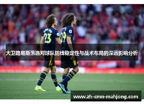 大卫路易斯落选对球队防线稳定性与战术布局的深远影响分析