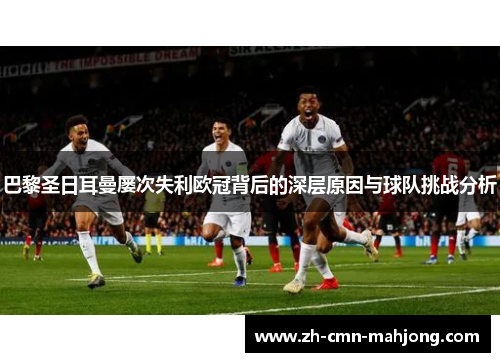 巴黎圣日耳曼屡次失利欧冠背后的深层原因与球队挑战分析 巴黎圣日耳曼屡次失利欧冠背后的深层原因与球队挑战分析