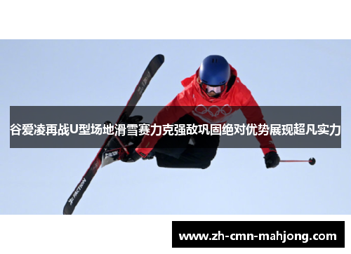 谷爱凌再战U型场地滑雪赛力克强敌巩固绝对优势展现超凡实力