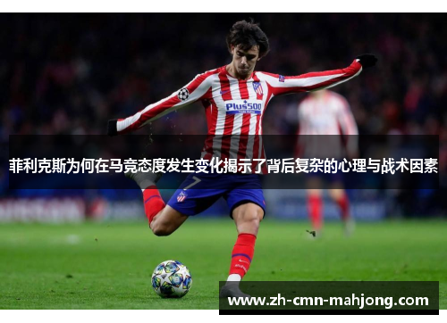 菲利克斯为何在马竞态度发生变化揭示了背后复杂的心理与战术因素