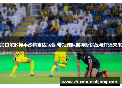 加拉尔多接手沙特吉达联合 带领球队迎接新挑战与辉煌未来