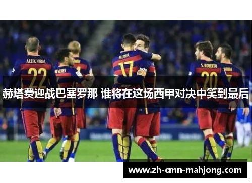赫塔费迎战巴塞罗那 谁将在这场西甲对决中笑到最后