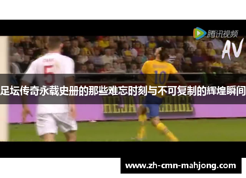 足坛传奇永载史册的那些难忘时刻与不可复制的辉煌瞬间